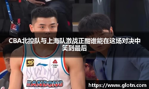 CBA北控队与上海队激战正酣谁能在这场对决中笑到最后