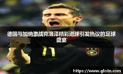 德国与加纳激战克洛泽精彩进球引发热议的足球盛宴